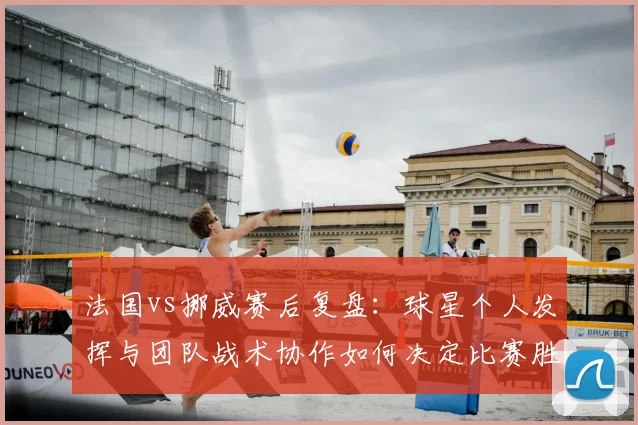 法国vs挪威赛后复盘:球星个人发挥与团队战术协作如何决定比赛胜负