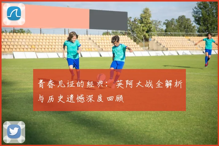 青春见证的经典:英阿大战全解析与历史遗憾深度回顾