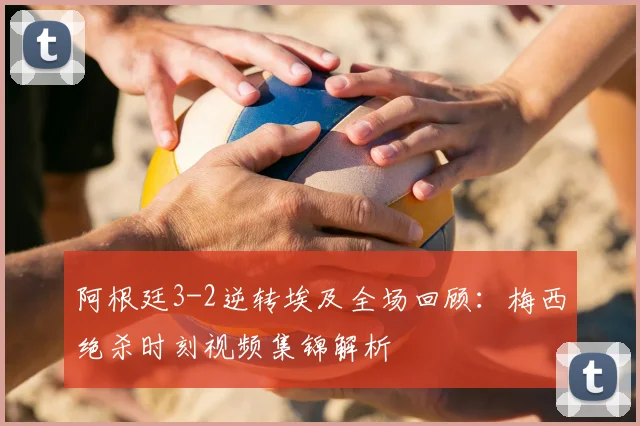 阿根廷3-2逆转埃及全场回顾:梅西绝杀时刻视频集锦解析