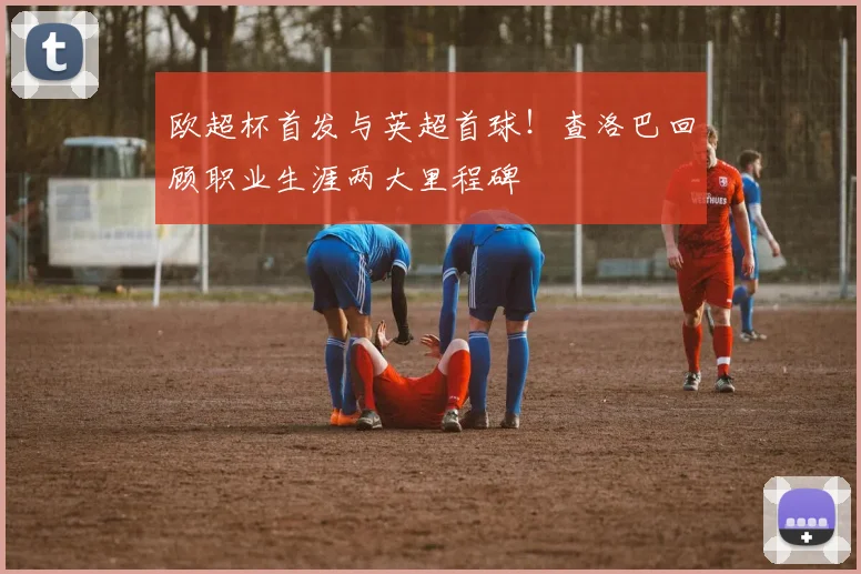 欧超杯首发与英超首球！查洛巴回顾职业生涯两大里程碑