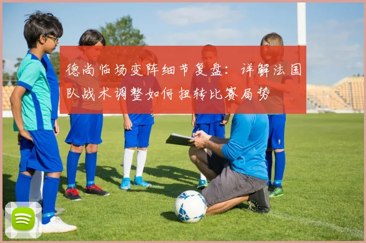 德尚临场变阵细节复盘:详解法国队战术调整如何扭转比赛局势