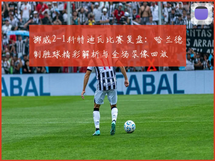 挪威2-1科特迪瓦比赛复盘:哈兰德制胜球精彩解析与全场录像回放