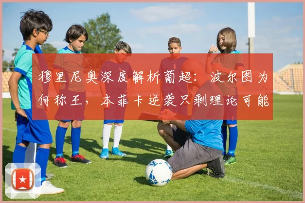 穆里尼奥深度解析葡超:波尔图为何称王,本菲卡逆袭只剩理论可能