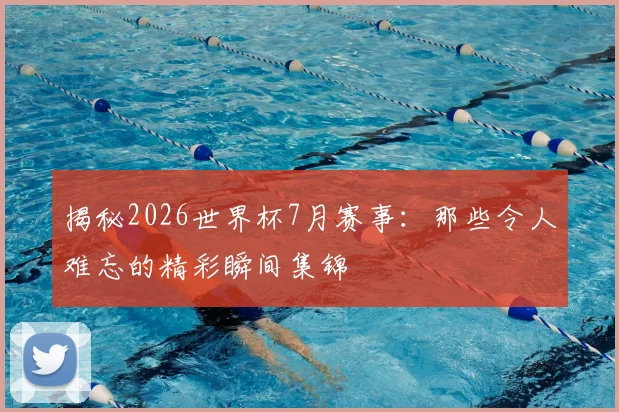 揭秘2026世界杯7月赛事：那些令人难忘的精彩瞬间集锦