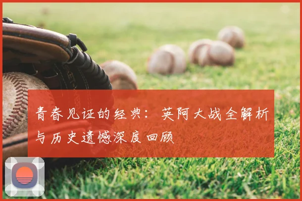 青春见证的经典:英阿大战全解析与历史遗憾深度回顾