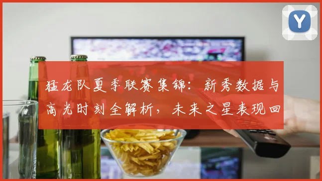 猛龙队夏季联赛集锦:新秀数据与高光时刻全解析,未来之星表现回顾