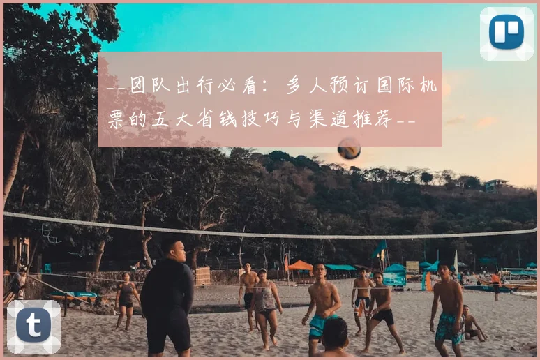 __团队出行必看:多人预订国际机票的五大省钱技巧与渠道推荐__